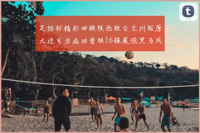 足协杯精彩回顾陕西联合兰州陇原大连可为成功晋级16强展现黑马风采