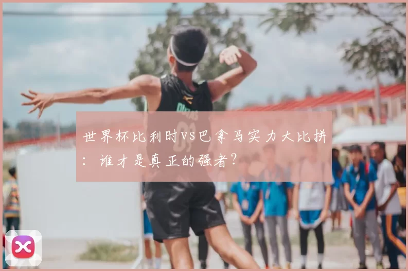世界杯比利时vs巴拿马实力大比拼:谁才是真正的强者?