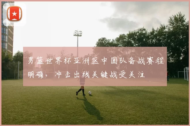男篮世界杯亚洲区中国队备战赛程明确,冲击出线关键战受关注