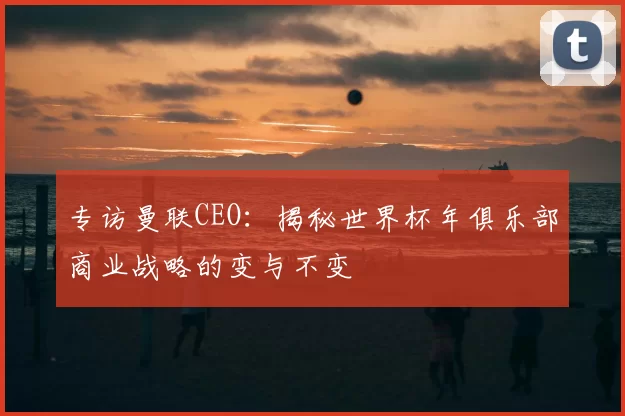 专访曼联CEO：揭秘世界杯年俱乐部商业战略的变与不变