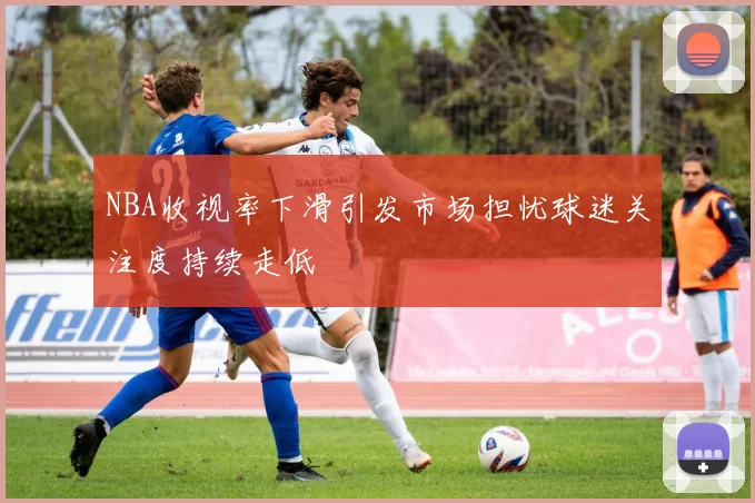 NBA收视率下滑引发市场担忧球迷关注度持续走低