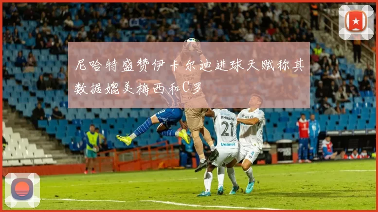 尼哈特盛赞伊卡尔迪进球天赋称其数据媲美梅西和C罗