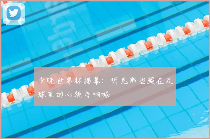 今晚世界杯揭幕:听见那些藏在足球里的心跳与呐喊
