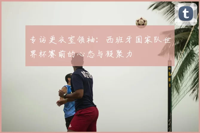 专访更衣室领袖：西班牙国家队世界杯赛前的心态与凝聚力