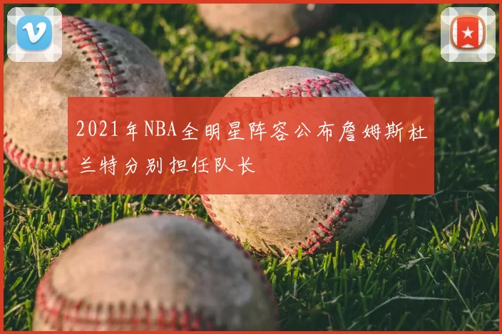 2021年NBA全明星阵容公布詹姆斯杜兰特分别担任队长