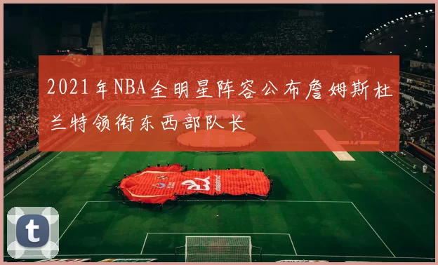 2021年NBA全明星阵容公布詹姆斯杜兰特领衔东西部队长