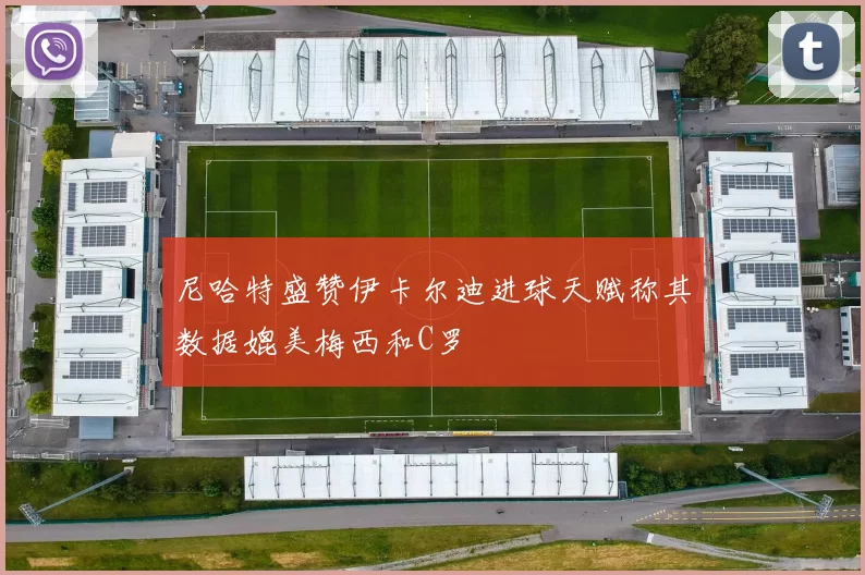 尼哈特盛赞伊卡尔迪进球天赋称其数据媲美梅西和C罗