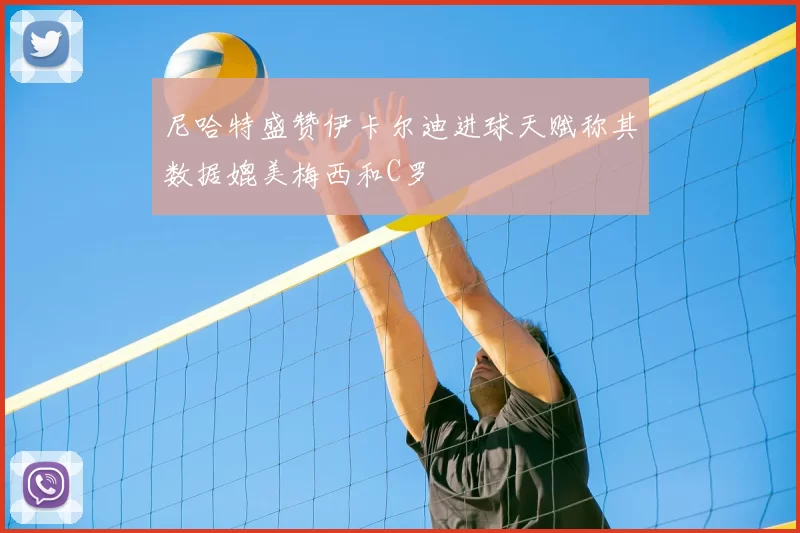 尼哈特盛赞伊卡尔迪进球天赋称其数据媲美梅西和C罗