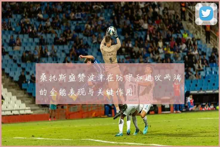 桑托斯盛赞波津在防守和进攻两端的全能表现与关键作用