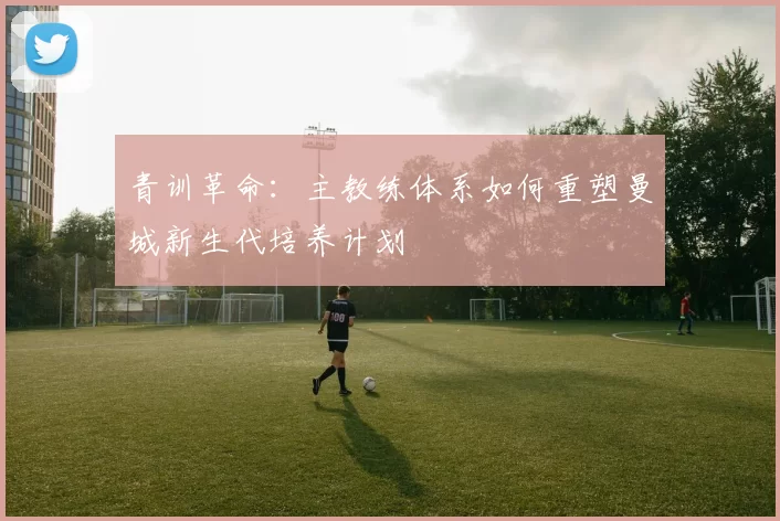 青训革命：主教练体系如何重塑曼城新生代培养计划