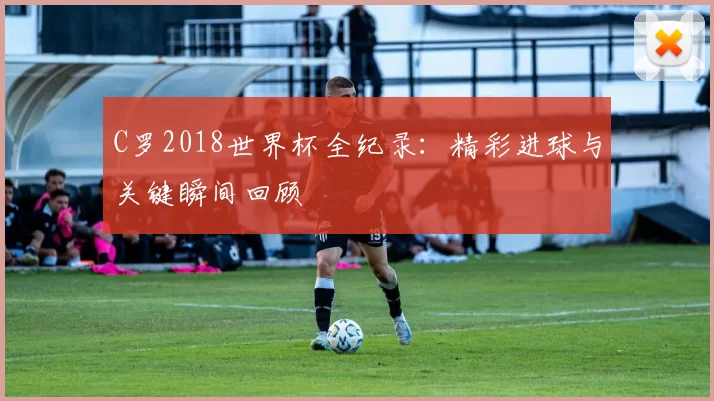 C罗2018世界杯全纪录:精彩进球与关键瞬间回顾