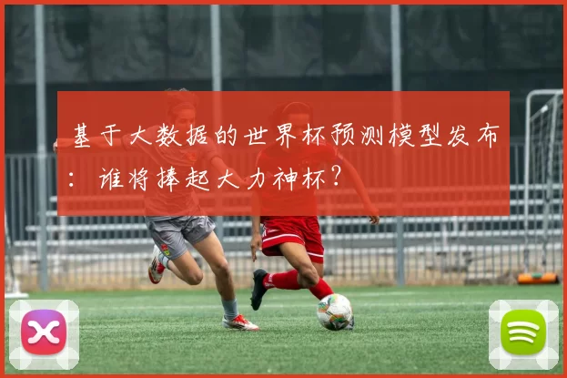 基于大数据的世界杯预测模型发布:谁将捧起大力神杯?