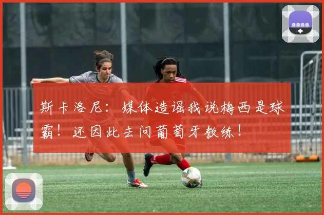 斯卡洛尼：媒体造谣我说梅西是球霸！还因此去问葡萄牙教练！