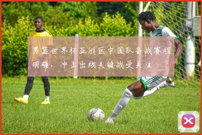 男篮世界杯亚洲区中国队备战赛程明确，冲击出线关键战受关注