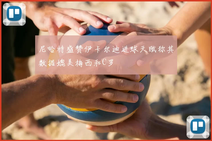 尼哈特盛赞伊卡尔迪进球天赋称其数据媲美梅西和C罗
