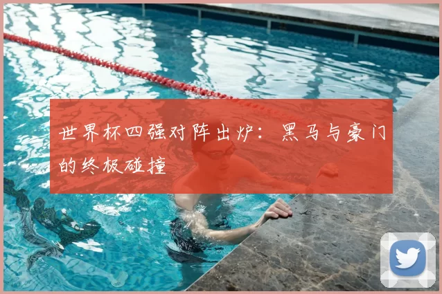 世界杯四强对阵出炉：黑马与豪门的终极碰撞