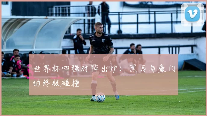 世界杯四强对阵出炉:黑马与豪门的终极碰撞