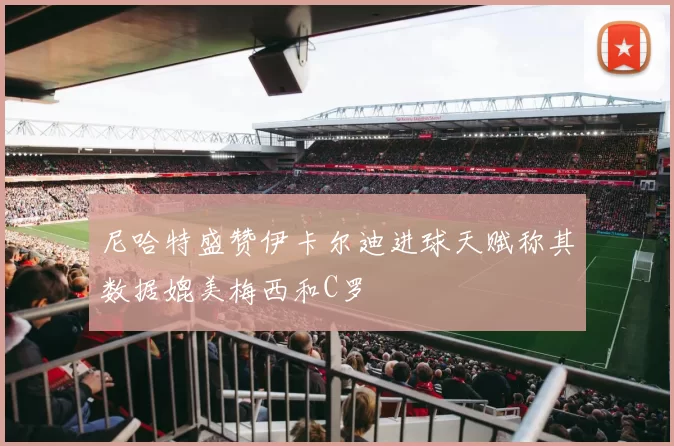 尼哈特盛赞伊卡尔迪进球天赋称其数据媲美梅西和C罗