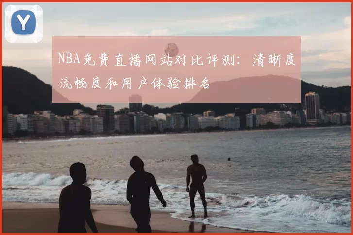 NBA免费直播网站对比评测：清晰度流畅度和用户体验排名