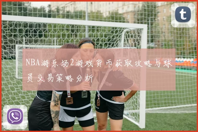NBA游乐场2游戏货币获取攻略与球员交易策略分析