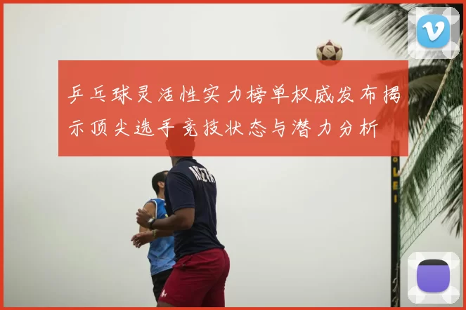 乒乓球灵活性实力榜单权威发布揭示顶尖选手竞技状态与潜力分析