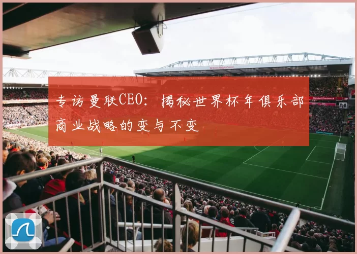 专访曼联CEO:揭秘世界杯年俱乐部商业战略的变与不变