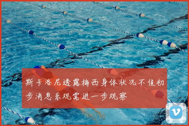 斯卡洛尼透露梅西身体状况不佳初步消息乐观需进一步观察