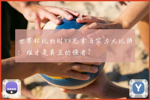 世界杯比利时vs巴拿马实力大比拼:谁才是真正的强者?