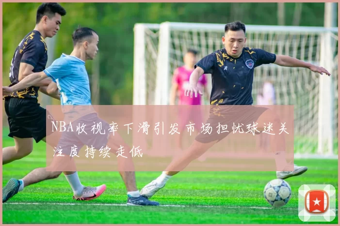 NBA收视率下滑引发市场担忧球迷关注度持续走低