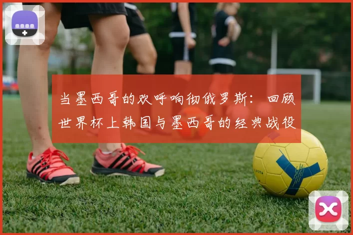 当墨西哥的欢呼响彻俄罗斯：回顾世界杯上韩国与墨西哥的经典战役