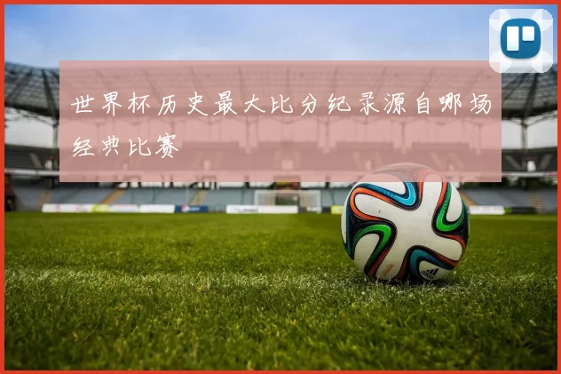 世界杯历史最大比分纪录源自哪场经典比赛