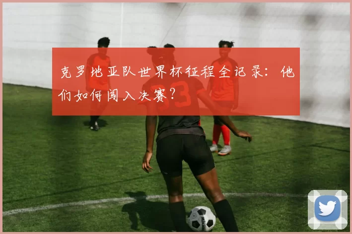 克罗地亚队世界杯征程全记录：他们如何闯入决赛？