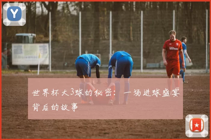 世界杯大3球的秘密：一场进球盛宴背后的故事