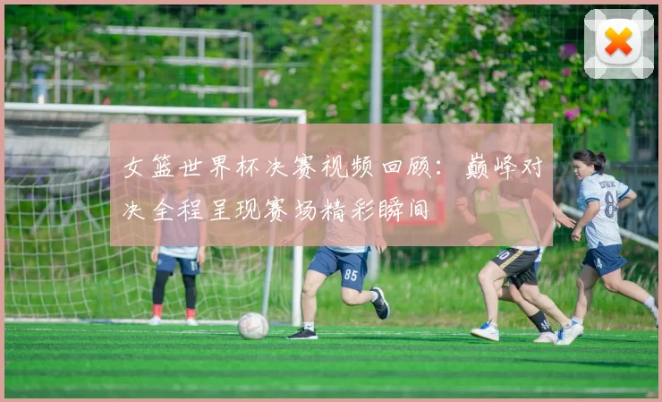 女篮世界杯决赛视频回顾:巅峰对决全程呈现赛场精彩瞬间