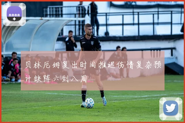 贝林厄姆复出时间推迟伤情复杂预计缺阵六到八周