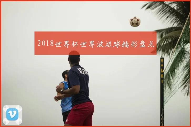 2018世界杯世界波进球精彩盘点