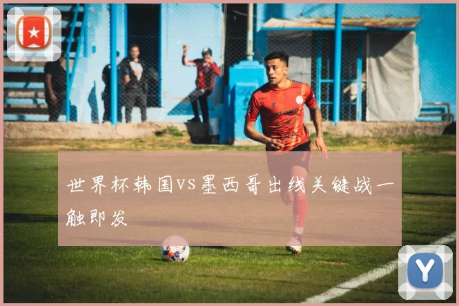 世界杯韩国vs墨西哥出线关键战一触即发