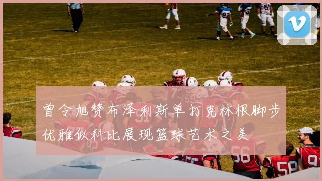 曾令旭赞布泽利斯单打克林根脚步优雅似科比展现篮球艺术之美