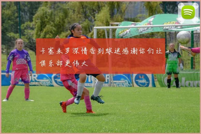 卡塞米罗深情告别球迷感谢你们让俱乐部更伟大