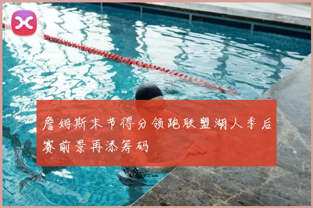 詹姆斯末节得分领跑联盟湖人季后赛前景再添筹码