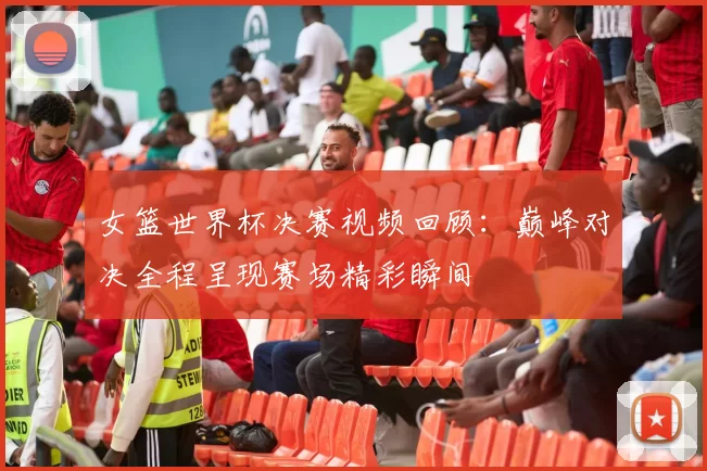 女篮世界杯决赛视频回顾：巅峰对决全程呈现赛场精彩瞬间
