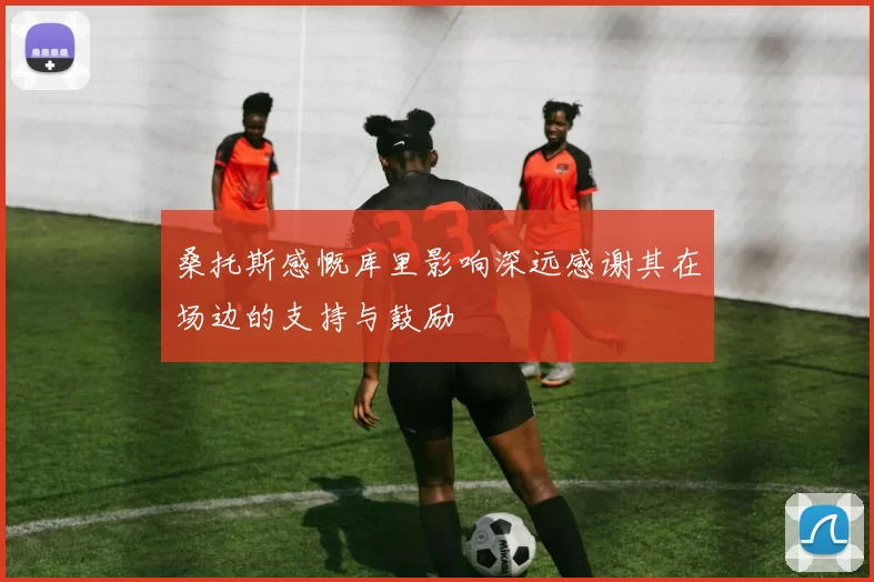 桑托斯感慨库里影响深远感谢其在场边的支持与鼓励