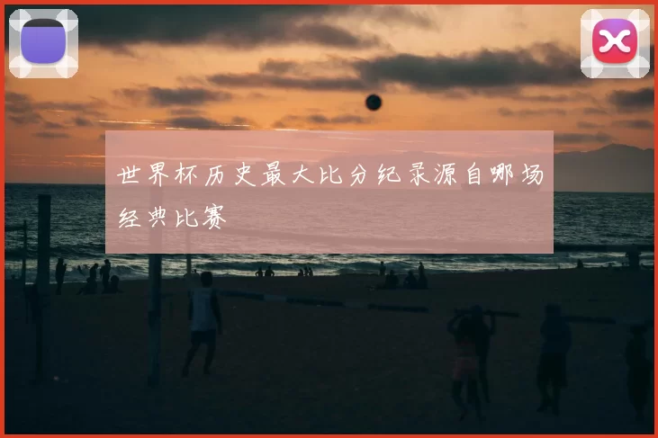 世界杯历史最大比分纪录源自哪场经典比赛