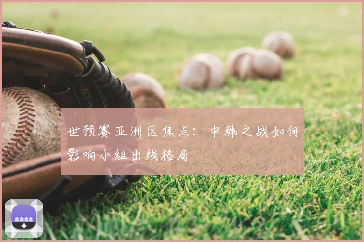 世预赛亚洲区焦点：中韩之战如何影响小组出线格局