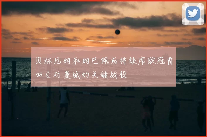 贝林厄姆和姆巴佩或将缺席欧冠首回合对曼城的关键战役