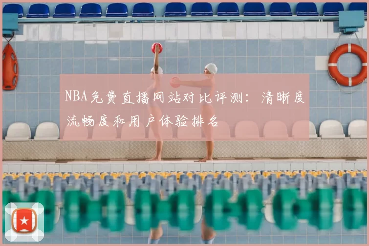 NBA免费直播网站对比评测:清晰度流畅度和用户体验排名