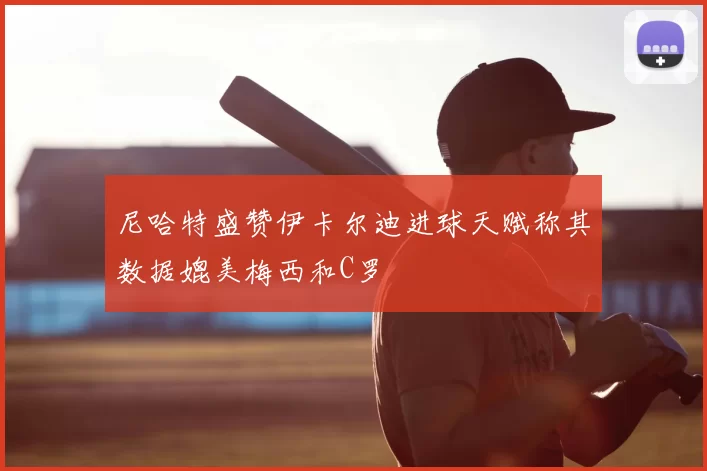尼哈特盛赞伊卡尔迪进球天赋称其数据媲美梅西和C罗