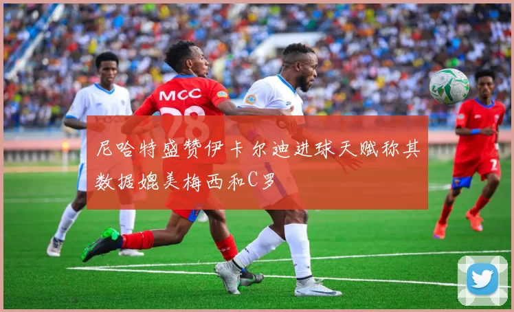 尼哈特盛赞伊卡尔迪进球天赋称其数据媲美梅西和C罗