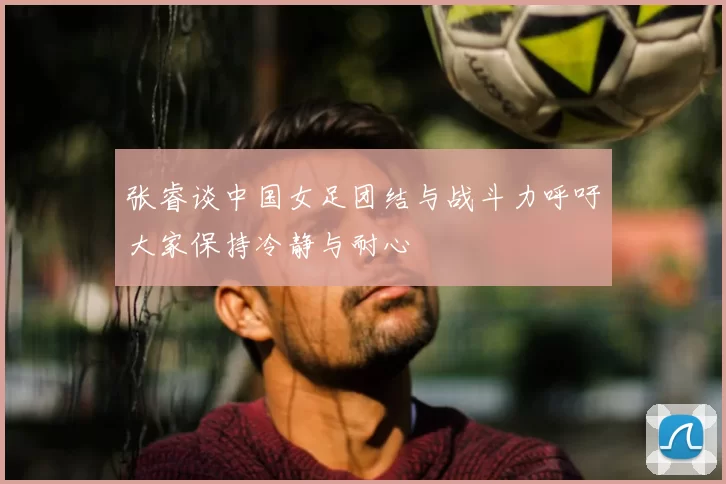 张睿谈中国女足团结与战斗力呼吁大家保持冷静与耐心