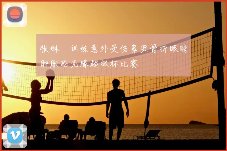张琳芃训练意外受伤鼻梁骨折眼睛肿胀恐无缘超级杯比赛